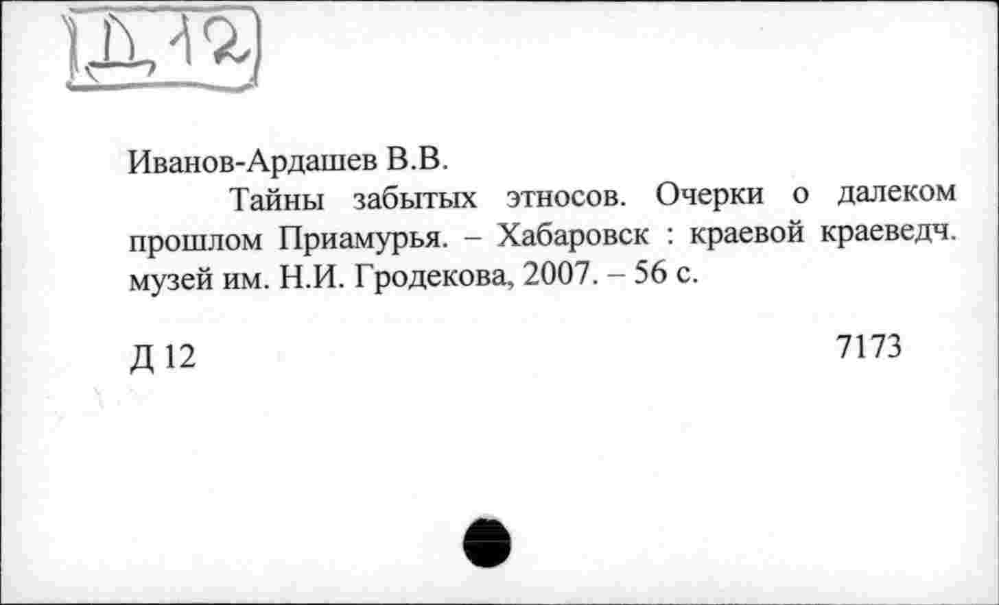 ﻿
Иванов-Ардашев В.В.
Тайны забытых этносов. Очерки о далеком прошлом Приамурья. - Хабаровск : краевой краеведч. музей им. Н.И. Гродекова, 2007. — 56 с.
Д 12
7173